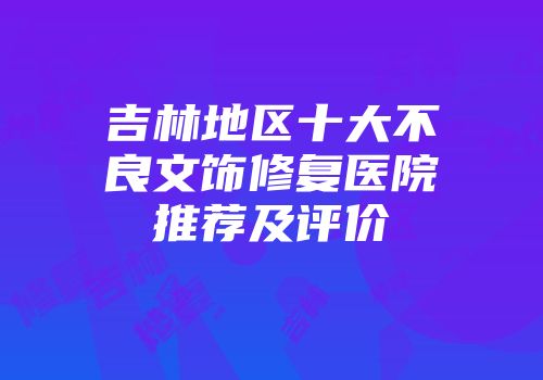 吉林地区十大不良文饰修复医院推荐及评价