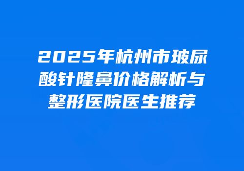2025年杭州市玻尿酸针隆鼻价格解析与整形医院医生推荐