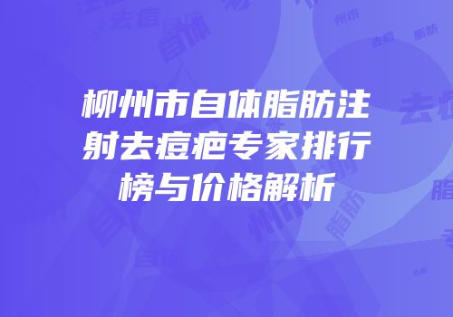 柳州市自体脂肪注射去痘疤专家排行榜与价格解析