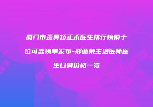 厦门市歪鼻矫正术医生排行榜前十位可靠榜单发布-郑亚荣主治医师医生口碑价格一览