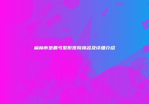 榆林市垫眉弓整形医院排名及详细介绍