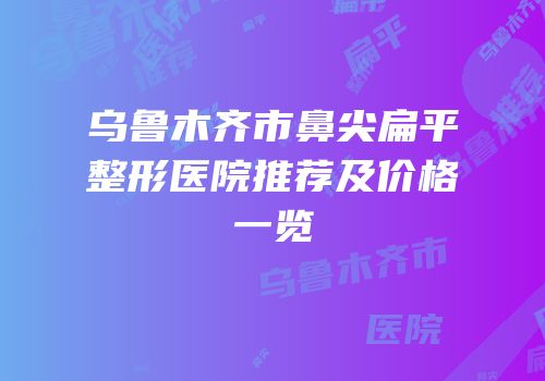 乌鲁木齐市鼻尖扁平整形医院推荐及价格一览