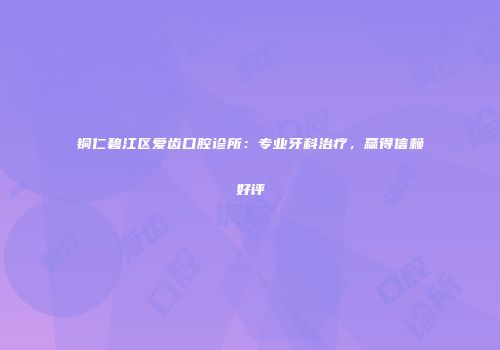 铜仁碧江区爱齿口腔诊所：专业牙科治疗，赢得信赖好评