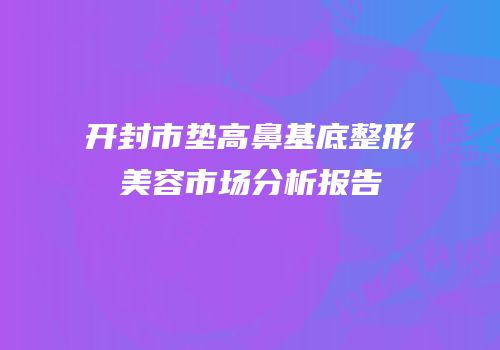 开封市垫高鼻基底整形美容市场分析报告
