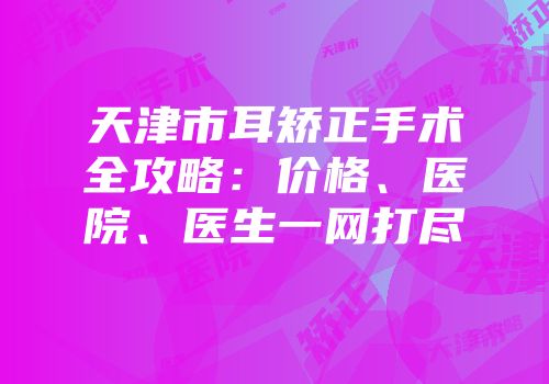 天津市耳矫正手术全攻略：价格、医院、医生一网打尽