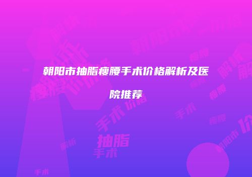 朝阳市抽脂瘦腰手术价格解析及医院推荐