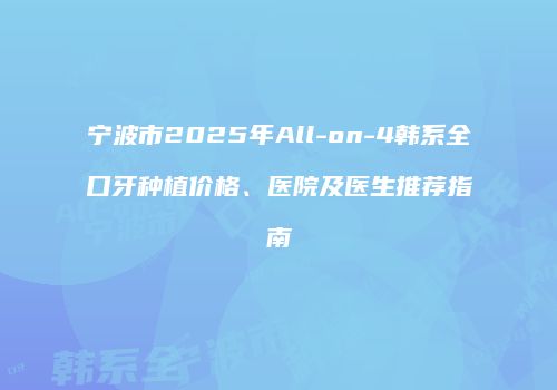 宁波市2025年All-on-4韩系全口牙种植价格、医院及医生推荐指南