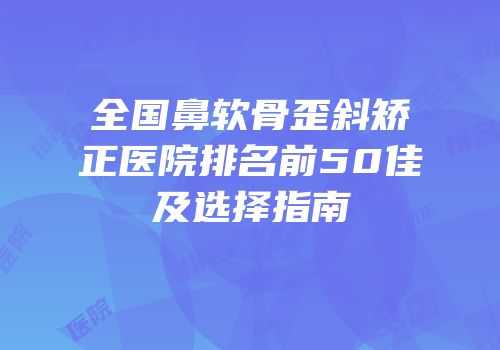 全国鼻软骨歪斜矫正医院排名前50佳及选择指南