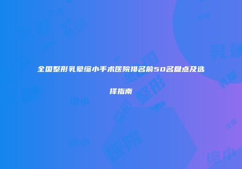全国整形乳晕缩小手术医院排名前50名盘点及选择指南