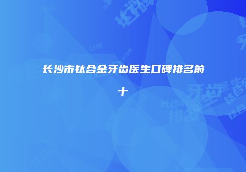 长沙市钛合金牙齿医生口碑排名前十