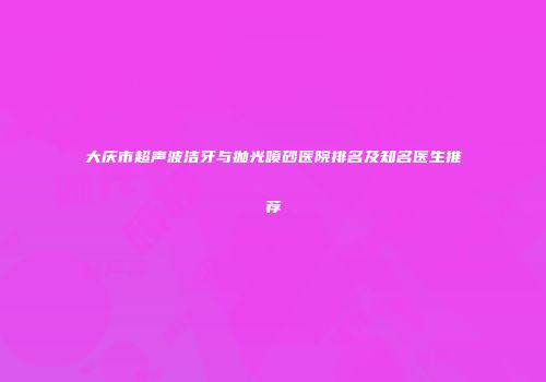 大庆市超声波洁牙与抛光喷砂医院排名及知名医生推荐