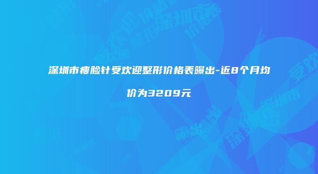 深圳市瘦脸针受欢迎整形价格表曝出-近8个月均价为3209元