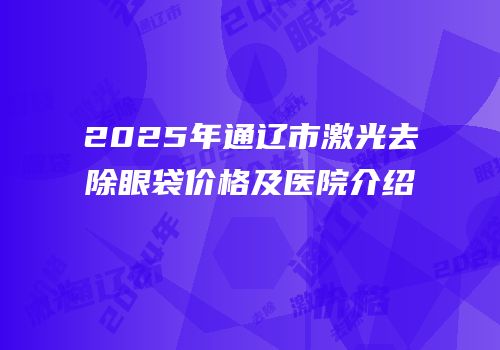 2025年通辽市激光去除眼袋价格及医院介绍
