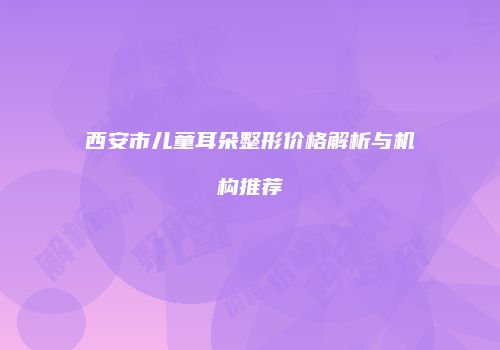 西安市儿童耳朵整形价格解析与机构推荐