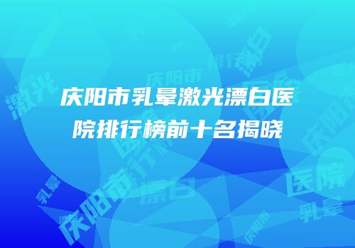 庆阳市乳晕激光漂白医院排行榜前十名揭晓