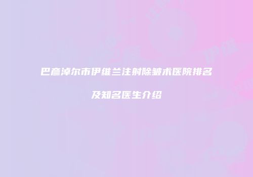 巴彦淖尔市伊维兰注射除皱术医院排名及知名医生介绍