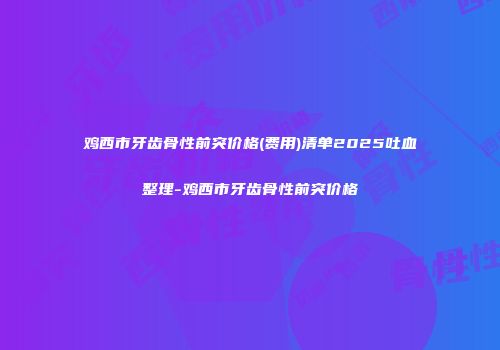 鸡西市牙齿骨性前突价格(费用)清单2025吐血整理-鸡西市牙齿骨性前突价格