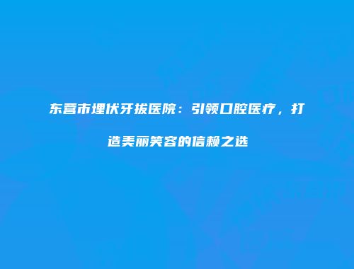 东营市埋伏牙拔医院：引领口腔医疗，打造美丽笑容的信赖之选