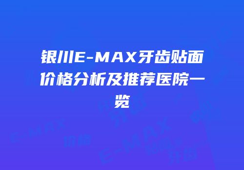 银川E-MAX牙齿贴面价格分析及推荐医院一览