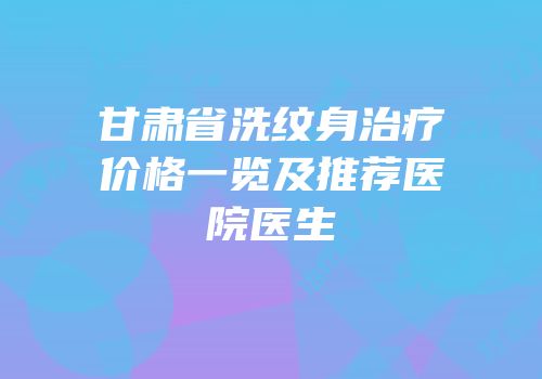 甘肃省洗纹身治疗价格一览及推荐医院医生