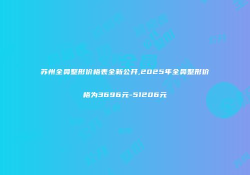 苏州全鼻整形价格表全新公开,2025年全鼻整形价格为3696元-51206元