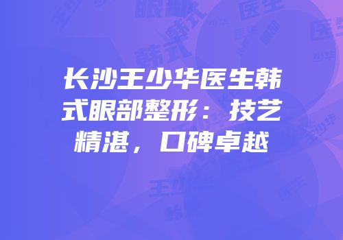 长沙王少华医生韩式眼部整形：技艺精湛，口碑卓越