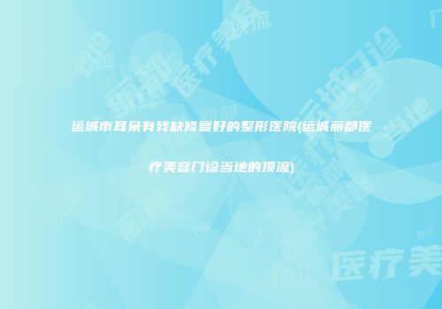 运城市耳朵有残缺修复好的整形医院(运城丽都医疗美容门诊当地的顶流)
