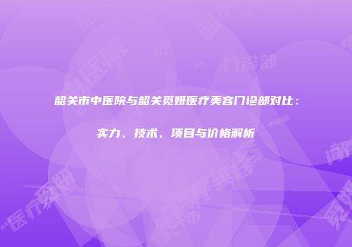 韶关市中医院与韶关觅妍医疗美容门诊部对比：实力、技术、项目与价格解析