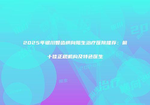 2025年银川智齿横向阻生治疗医院推荐：前十佳正规机构及特色医生