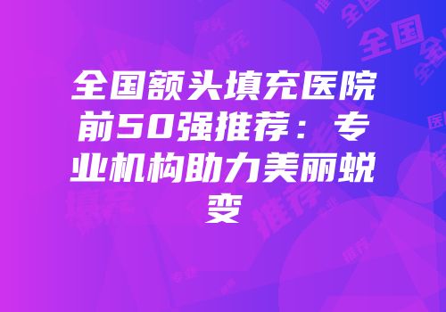 全国额头填充医院前50强推荐：专业机构助力美丽蜕变