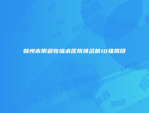 赣州市阴道收缩术医院排名前10强揭晓