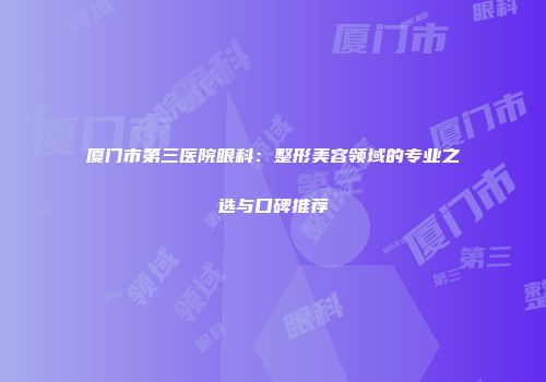 厦门市第三医院眼科：整形美容领域的专业之选与口碑推荐