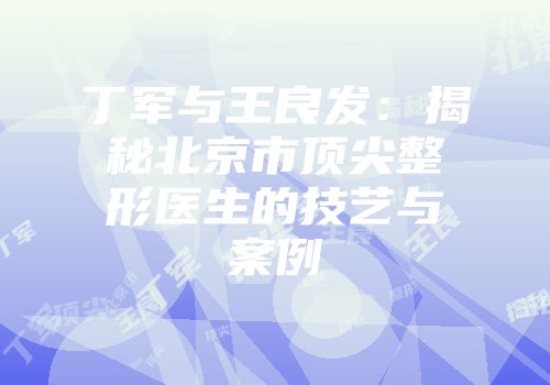丁军与王良发：揭秘北京市顶尖整形医生的技艺与案例