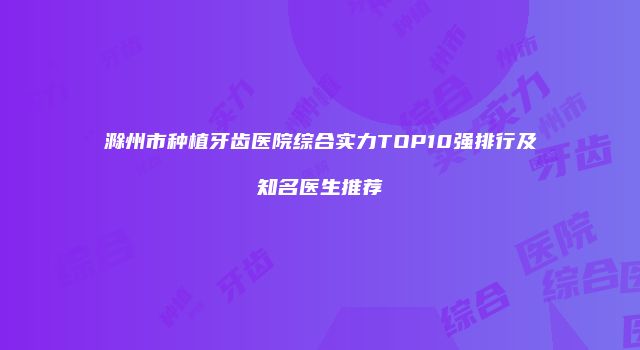 滁州市种植牙齿医院综合实力TOP10强排行及知名医生推荐