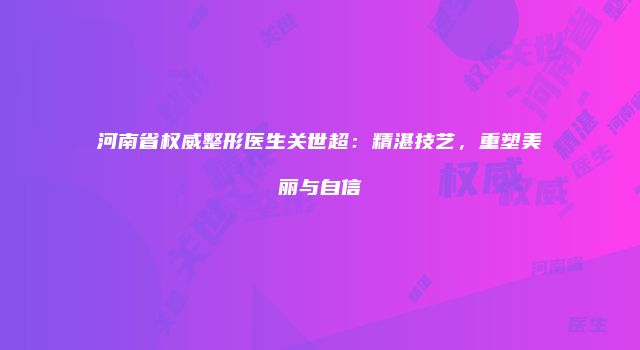 河南省权威整形医生关世超：精湛技艺，重塑美丽与自信