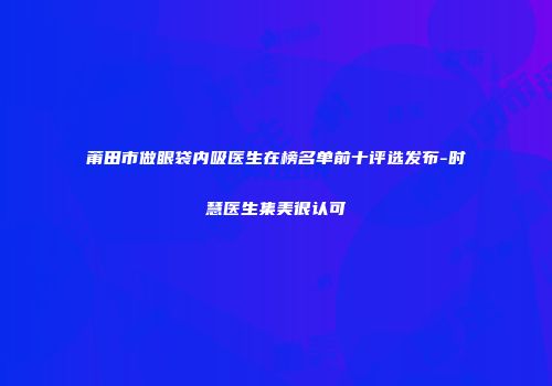 莆田市做眼袋内吸医生在榜名单前十评选发布-时慧医生集美很认可