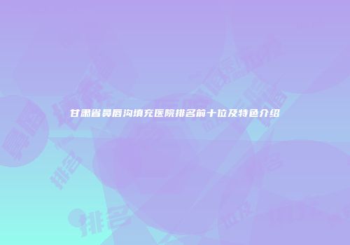 甘肃省鼻唇沟填充医院排名前十位及特色介绍