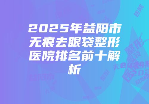2025年益阳市无痕去眼袋整形医院排名前十解析