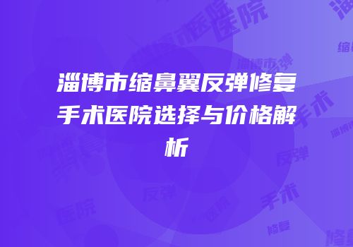 淄博市缩鼻翼反弹修复手术医院选择与价格解析