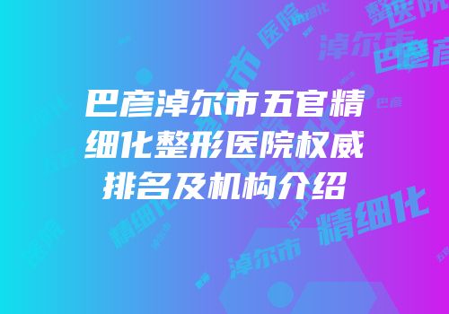 巴彦淖尔市五官精细化整形医院权威排名及机构介绍