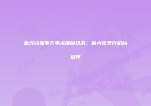 激光收缩毛孔手术医院排名：前六强美容机构推荐