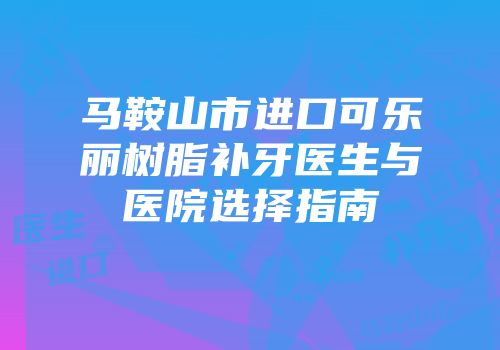 马鞍山市进口可乐丽树脂补牙医生与医院选择指南