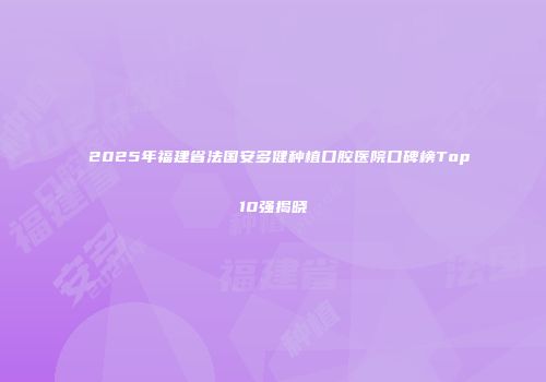 2025年福建省法国安多健种植口腔医院口碑榜Top10强揭晓