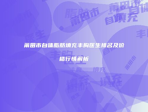 莆田市自体脂肪填充丰胸医生排名及价格行情解析