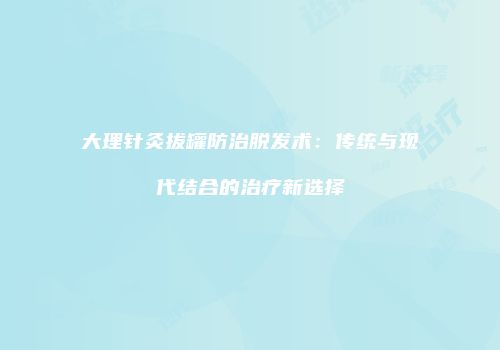 大理针灸拔罐防治脱发术：传统与现代结合的治疗新选择
