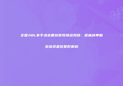 全国ABL非手术去眼袋医院排名揭晓：权威榜单助您选择最佳整形机构