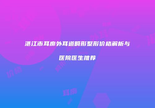 湛江市耳廓外耳道畸形整形价格解析与医院医生推荐