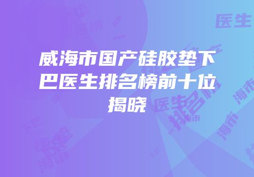 威海市国产硅胶垫下巴医生排名榜前十位揭晓