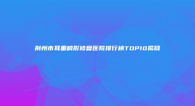 荆州市耳垂畸形修复医院排行榜TOP10揭晓