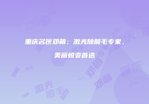 重庆名医邓萌：激光除腋毛专家，美丽蜕变首选